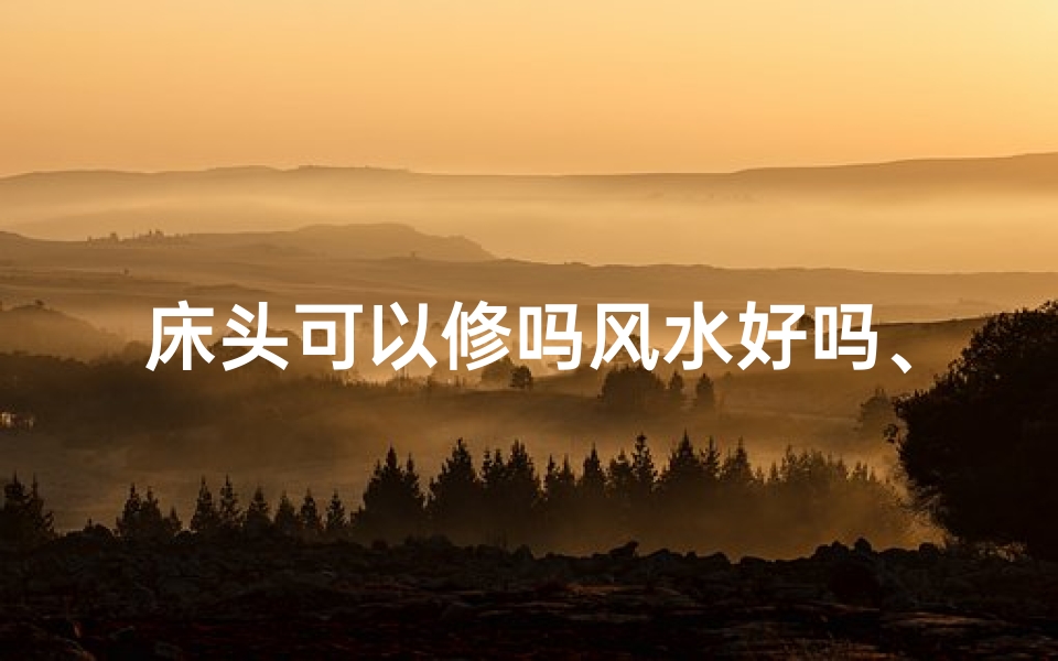 床头可以修吗风水好吗、床头可以修吗风水好吗？家居布局风水秘籍揭晓