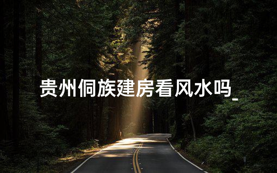 贵州侗族建房看风水吗_贵州侗族建房：风水秘术揭秘