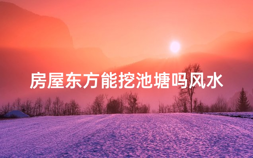 房屋东方能挖池塘吗风水;东方挖塘风水禁忌：家居布局宜忌解析