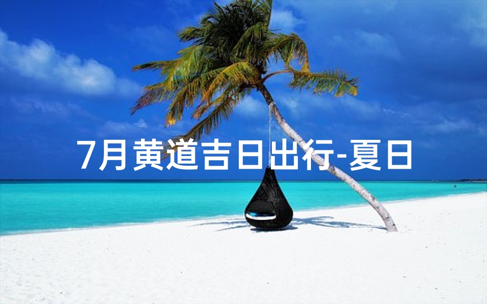 7月黄道吉日出行-夏日出行吉日：7月黄道吉日精选之旅