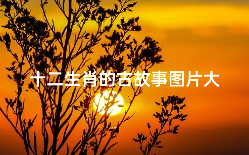 十二生肖的古故事图片大全(十二生肖排序的由来 十二生肖的由来和故事大全 )