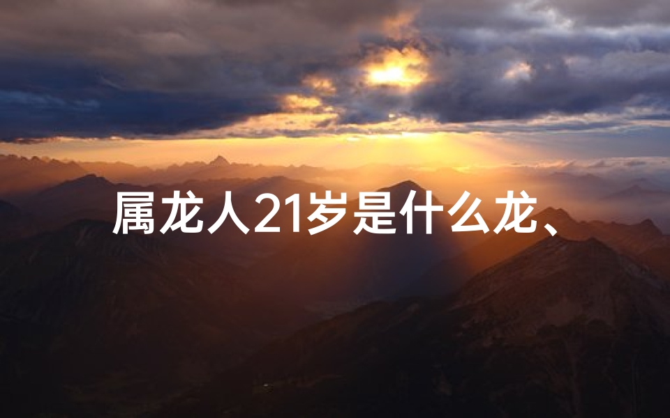 属龙人21岁是什么龙、21岁属龙的人2021年的运势及运程