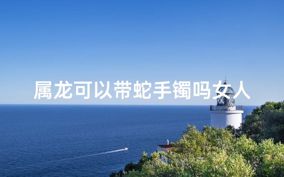 属龙可以带蛇手镯吗女人,属龙的可以带蛇手链