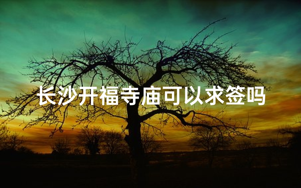 长沙开福寺庙可以求签吗,长沙开福寺：求签灵验，祈福圣地揭秘