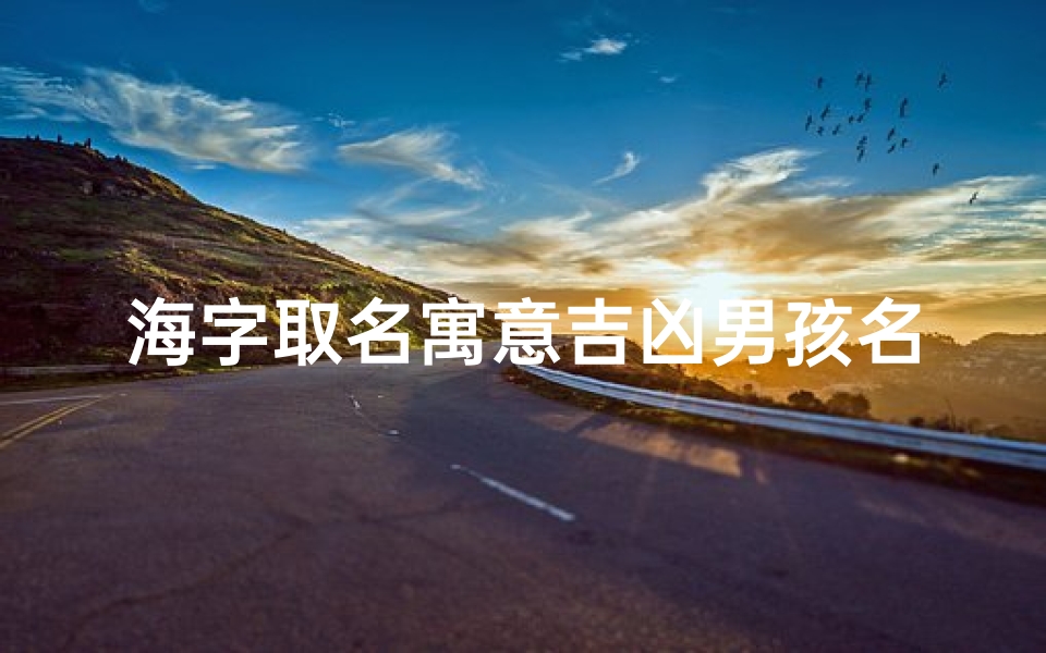 海字取名寓意吉凶男孩名字(《海纳百川，吉祥如意：探寻寓意吉凶的海字男孩名字》)