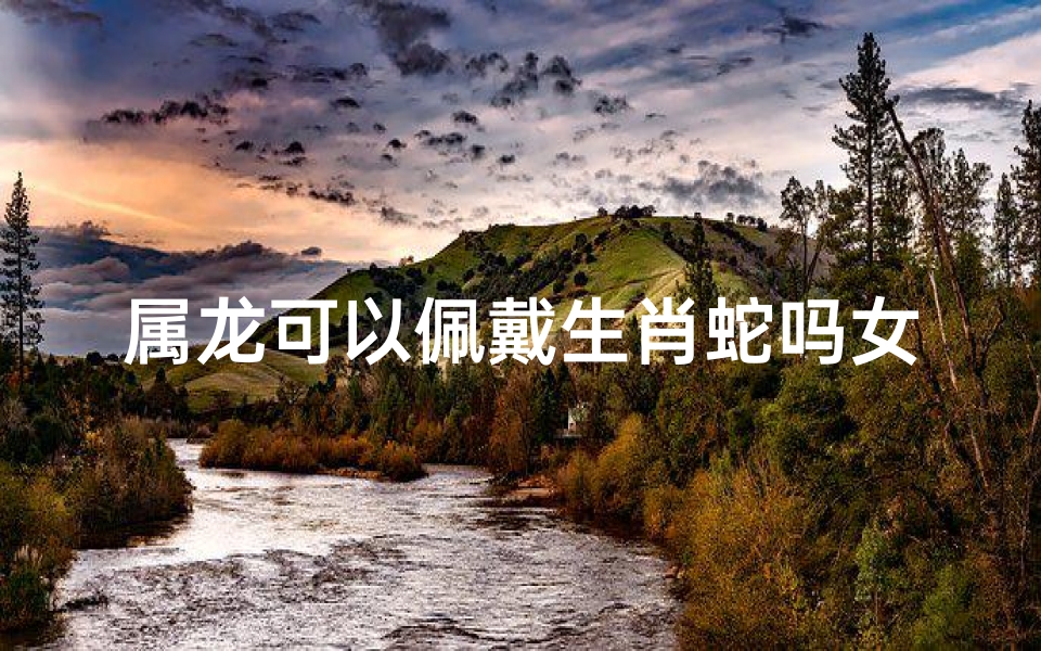 属龙可以佩戴生肖蛇吗女—属龙可以佩戴生肖蛇吗女孩
