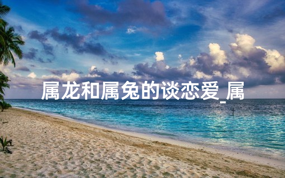 属龙和属兔的谈恋爱_属龙遇属兔，情投意合好姻缘