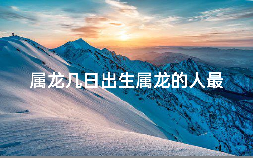 属龙几日出生属龙的人最好—属龙几日出生的人运势最佳揭秘