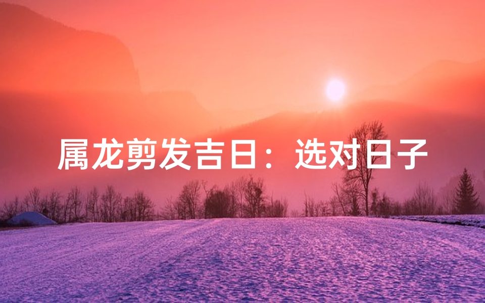 属龙剪发吉日：选对日子，好运连连