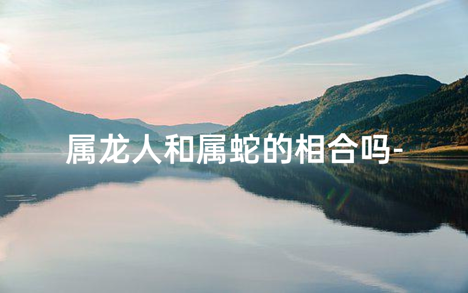 属龙人和属蛇的相合吗-属龙属蛇相合吗：揭秘最佳配对奥秘