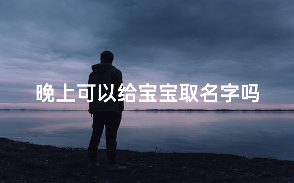 晚上可以给宝宝取名字吗、《夜晚降临，为宝宝取个温馨名字吧》