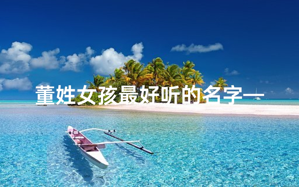 董姓女孩最好听的名字—《董姓女宝宝取名大全：优雅与智慧的完美融合》