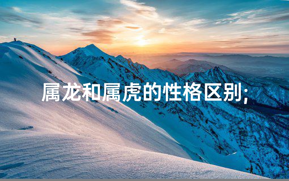 属龙和属虎的性格区别;龙虎性格大不同：属龙与属虎的个性差异