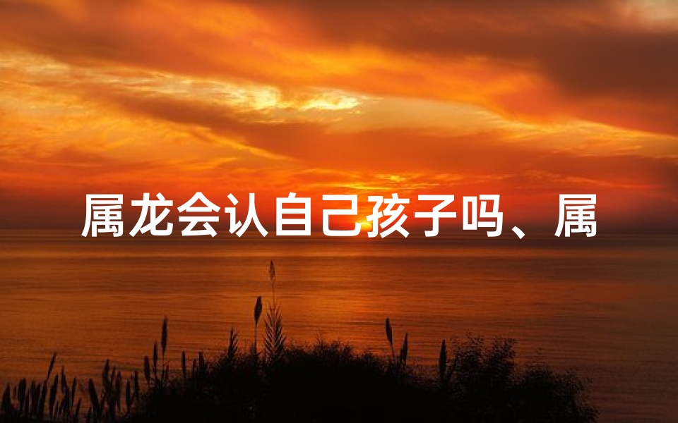 属龙会认自己孩子吗、属龙会认自己孩子吗女孩
