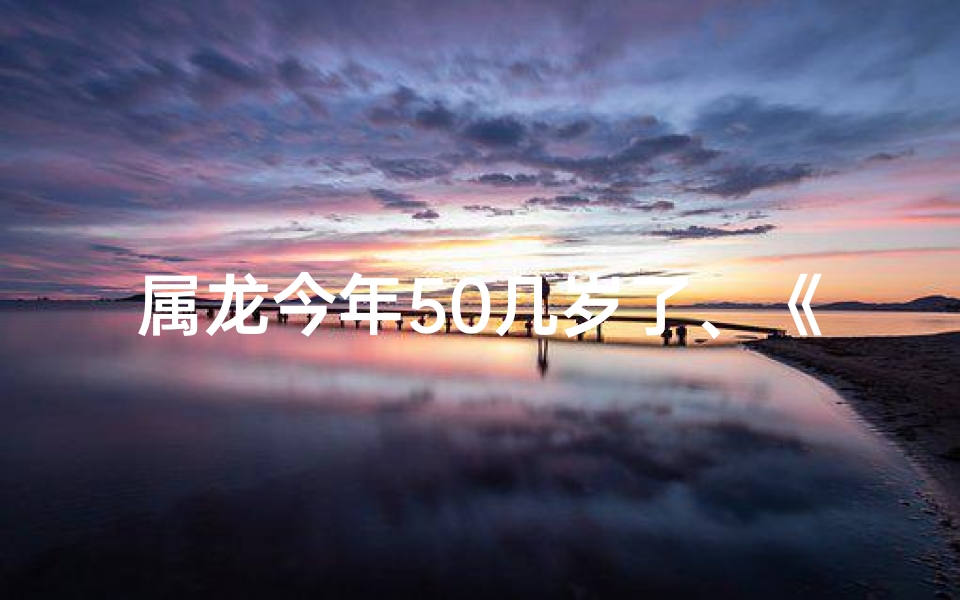 属龙今年50几岁了、《2021年属龙58虚岁：岁月留痕，龙行天下》