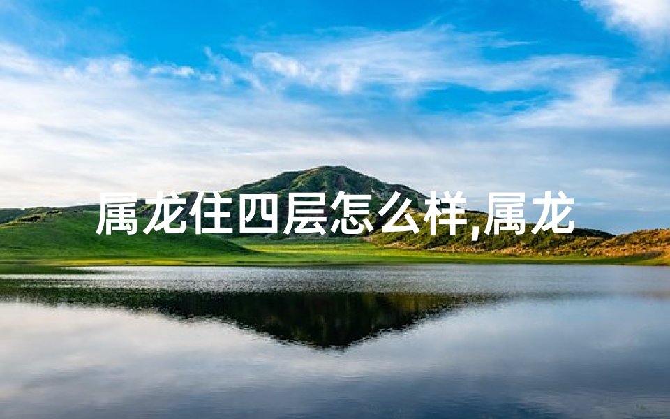 属龙住四层怎么样,属龙住四楼风水解析：龙腾盛世，家居吉兆