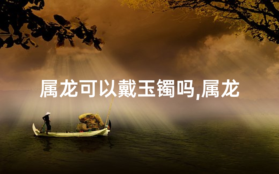 属龙可以戴玉镯吗,属龙戴玉器宜选何款？女士专用指南