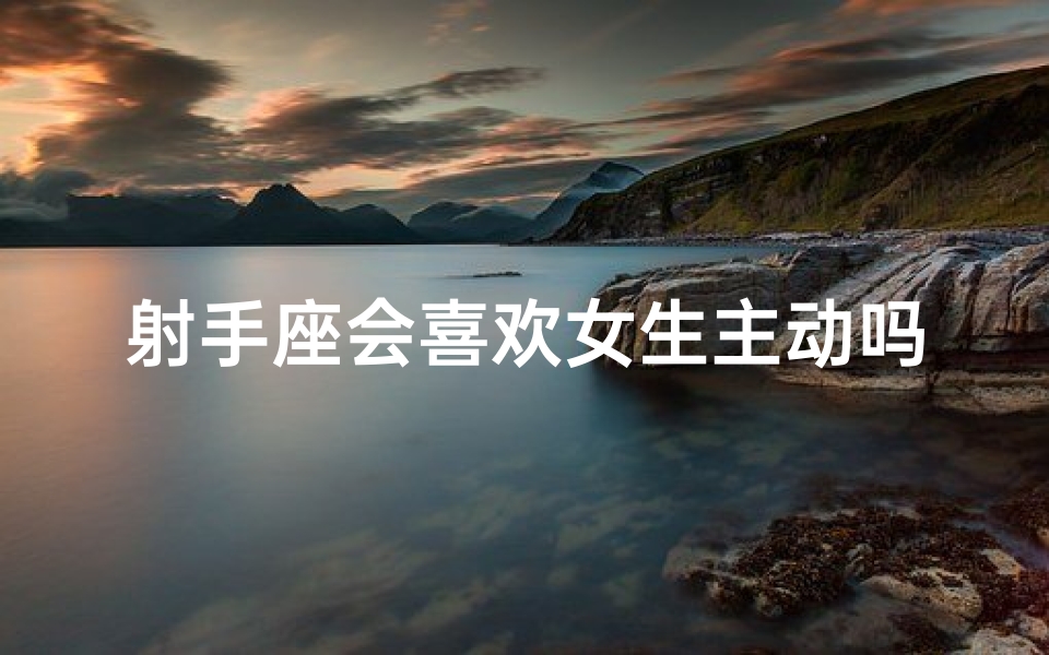射手座会喜欢女生主动吗;射手座女生主动，是真爱降临吗？
