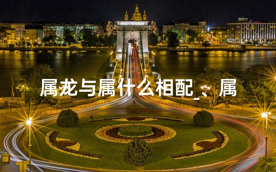 属龙与属什么相配_、属龙与属什么相配婚姻