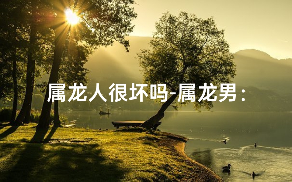 属龙人很坏吗-属龙男：性格魅力，嫉妒无法抵挡